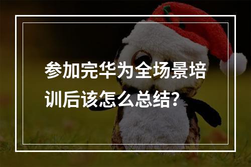 参加完华为全场景培训后该怎么总结？