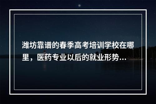 潍坊靠谱的春季高考培训学校在哪里，医药专业以后的就业形势怎么样，好不好学，潍坊启航春季高考培训学校