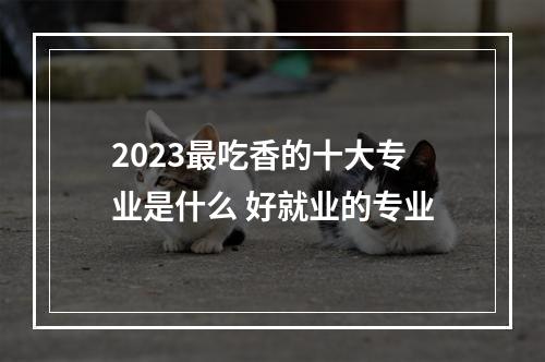 2023最吃香的十大专业是什么 好就业的专业