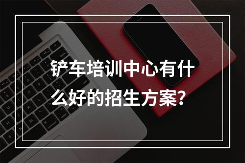 铲车培训中心有什么好的招生方案？