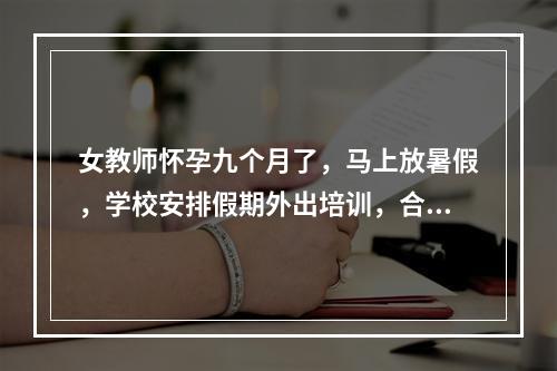 女教师怀孕九个月了，马上放暑假，学校安排假期外出培训，合理吗？国家有没有相应的政策？