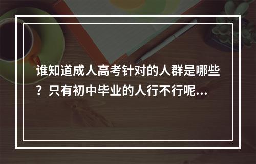 谁知道成人高考针对的人群是哪些？只有初中毕业的人行不行呢？