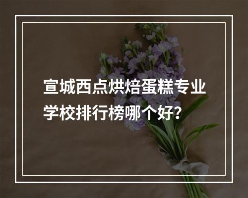 宣城西点烘焙蛋糕专业学校排行榜哪个好？