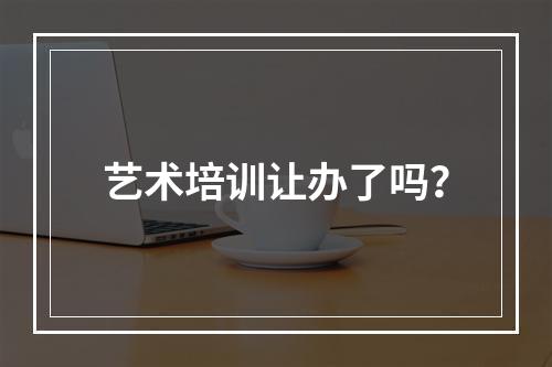 艺术培训让办了吗？