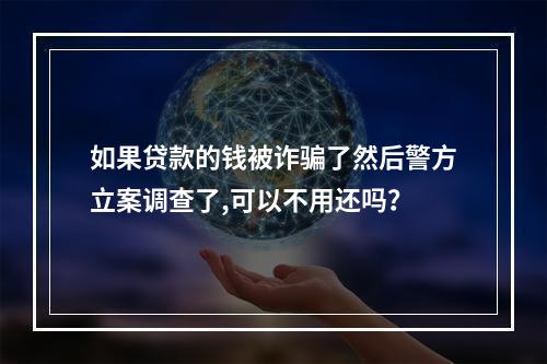 如果贷款的钱被诈骗了然后警方立案调查了,可以不用还吗？