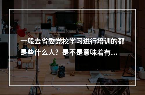 一般去省委党校学习进行培训的都是些什么人？是不是意味着有升迁的可能或者成为将来的干部？