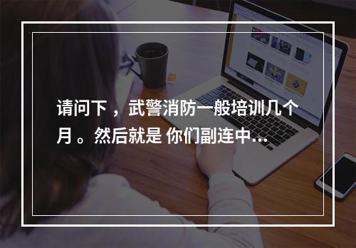 请问下 ，武警消防一般培训几个月 。然后就是 你们副连中尉平时可以随便出去不？要统一住宿舍吗？