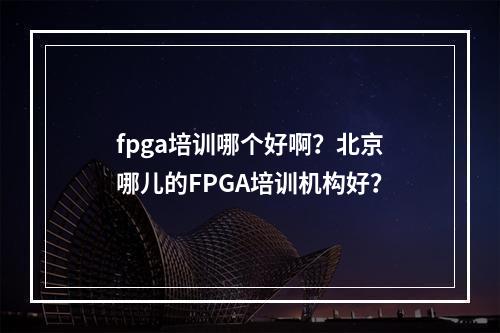 fpga培训哪个好啊？北京哪儿的FPGA培训机构好？