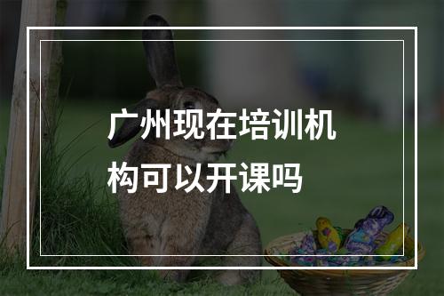 广州现在培训机构可以开课吗