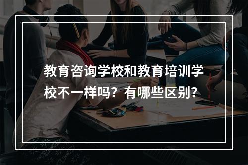 教育咨询学校和教育培训学校不一样吗？有哪些区别？