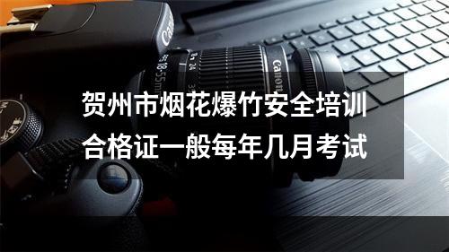 贺州市烟花爆竹安全培训合格证一般每年几月考试