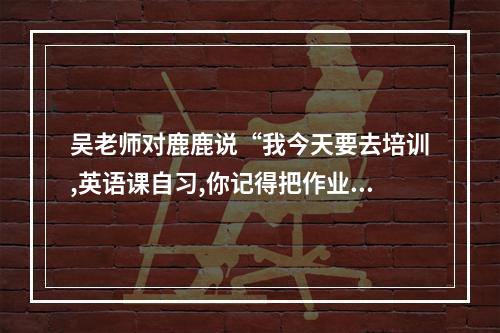 吴老师对鹿鹿说“我今天要去培训,英语课自习,你记得把作业补交上来”改为转述？