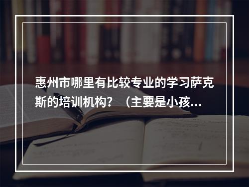 惠州市哪里有比较专业的学习萨克斯的培训机构？（主要是小孩子考级和升学考特长生用的）