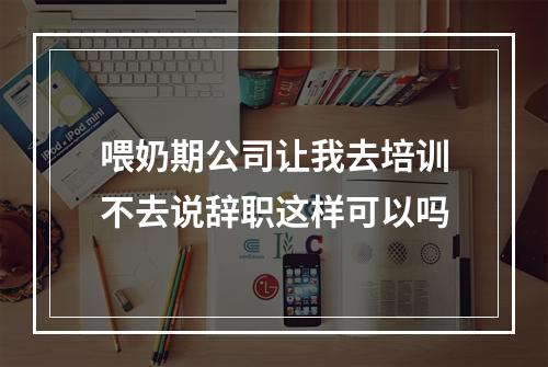 喂奶期公司让我去培训不去说辞职这样可以吗