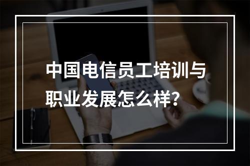 中国电信员工培训与职业发展怎么样？