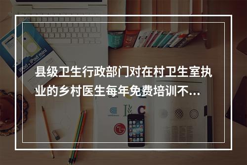 县级卫生行政部门对在村卫生室执业的乡村医生每年免费培训不少于（ ），累计培训时间不少于（ ）。