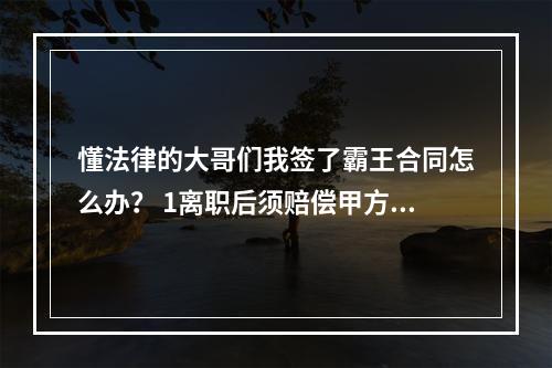 懂法律的大哥们我签了霸王合同怎么办？ 1离职后须赔偿甲方3月工资跟培训费（根本没有培训过）