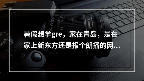 暑假想学gre，家在青岛，是在家上新东方还是报个朗播的网课？