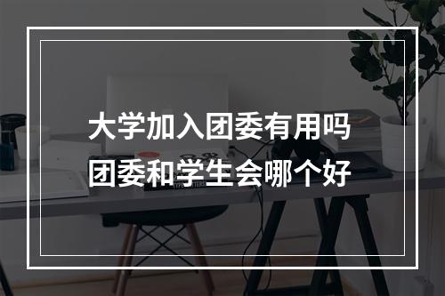 大学加入团委有用吗 团委和学生会哪个好