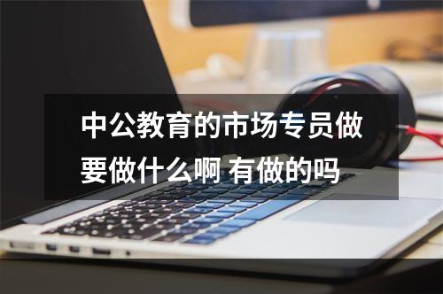 中公教育的市场专员做要做什么啊 有做的吗