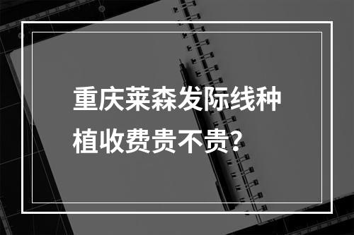 重庆莱森发际线种植收费贵不贵？