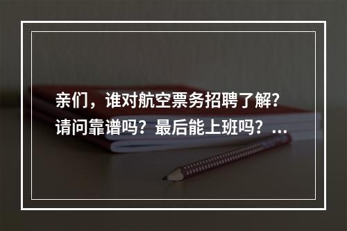 亲们，谁对航空票务招聘了解？ 请问靠谱吗？最后能上班吗？ 我想细致的了解清楚。这个培训的地方要交两