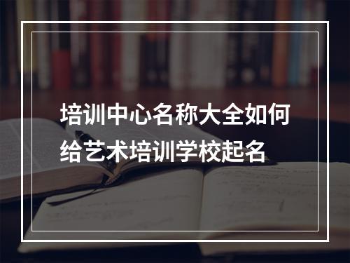 培训中心名称大全如何给艺术培训学校起名