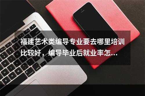 福建艺术类编导专业要去哪里培训比较好，编导毕业后就业率怎么样，编导文化分要几分可以上一本的院校？？