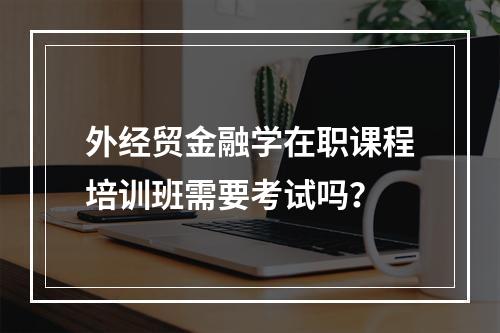 外经贸金融学在职课程培训班需要考试吗？