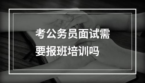 考公务员面试需要报班培训吗