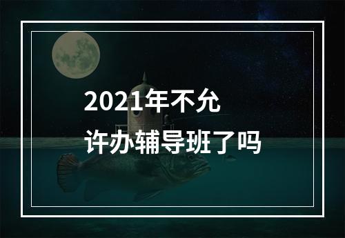 2021年不允许办辅导班了吗