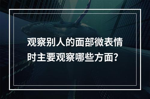 观察别人的面部微表情时主要观察哪些方面？