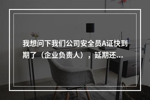 我想问下我们公司安全员A证快到期了（企业负责人），延期还需要参加培训和考试吗？