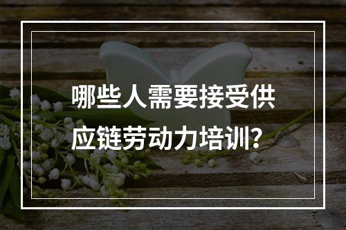 哪些人需要接受供应链劳动力培训？