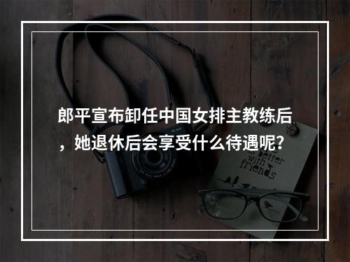 郎平宣布卸任中国女排主教练后，她退休后会享受什么待遇呢？