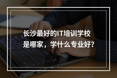 长沙最好的IT培训学校是哪家，学什么专业好？