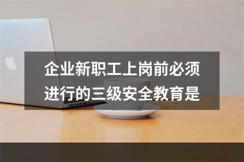 企业新职工上岗前必须进行的三级安全教育是