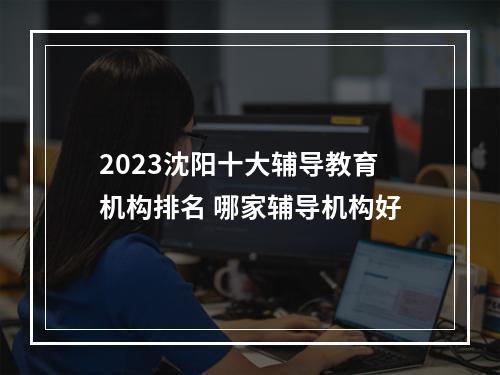 2023沈阳十大辅导教育机构排名 哪家辅导机构好