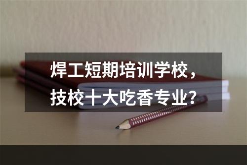 焊工短期培训学校，技校十大吃香专业？