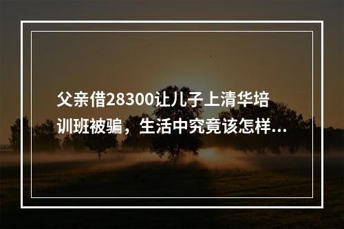 父亲借28300让儿子上清华培训班被骗，生活中究竟该怎样提升防炸意识？