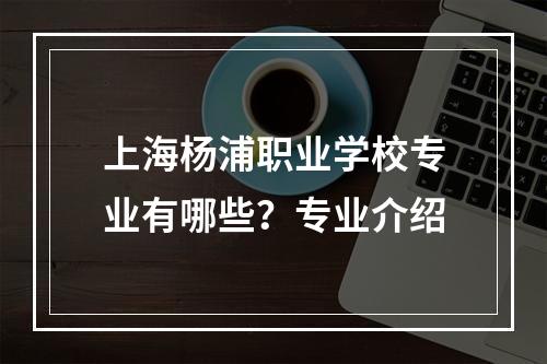 上海杨浦职业学校专业有哪些？专业介绍