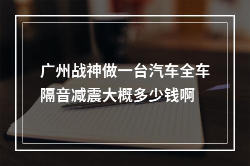 广州战神做一台汽车全车隔音减震大概多少钱啊