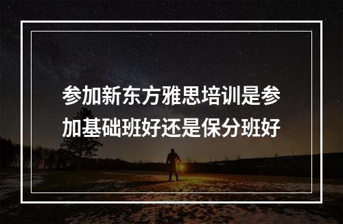 参加新东方雅思培训是参加基础班好还是保分班好