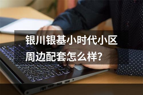 银川银基小时代小区周边配套怎么样？