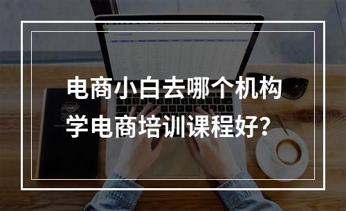 电商小白去哪个机构学电商培训课程好？