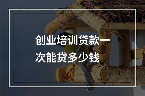 创业培训贷款一次能贷多少钱