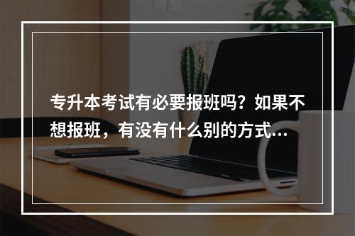 专升本考试有必要报班吗？如果不想报班，有没有什么别的方式学习？