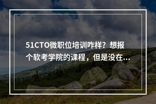 51CTO微职位培训咋样？想报个软考学院的课程，但是没在那里买过课，不知道好不好?