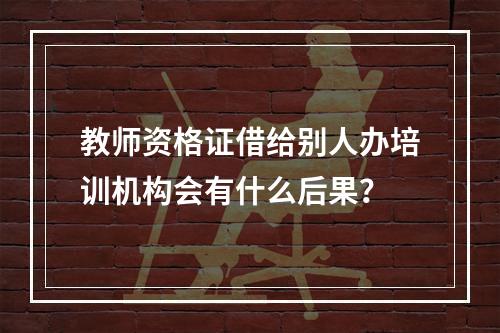 教师资格证借给别人办培训机构会有什么后果？