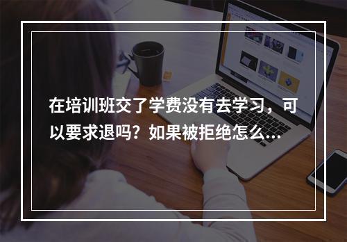 在培训班交了学费没有去学习，可以要求退吗？如果被拒绝怎么办